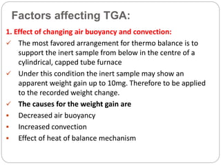 Factors affecting TGA:
1. Effect of changing air buoyancy and convection:
 The most favored arrangement for thermo balance is to
support the inert sample from below in the centre of a
cylindrical, capped tube furnace
 Under this condition the inert sample may show an
apparent weight gain up to 10mg. Therefore to be applied
to the recorded weight change.
 The causes for the weight gain are
 Decreased air buoyancy
 Increased convection
 Effect of heat of balance mechanism
 