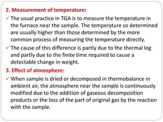 2. Measurement of temperature:
 The usual practice in TGA is to measure the temperature in
the furnace near the sample. The temperature so determined
are usually higher than those determined by the more
common process of measuring the temperature directly.
 The cause of this difference is partly due to the thermal log
and partly due to the finite time required to cause a
detectable change in weight.
3. Effect of atmosphere:
 When sample is dried or decomposed in thermobalance in
ambient air, the atmosphere near the sample is continuously
modified due to the addition of gaseous decomposition
products or the loss of the part of original gas by the reaction
with the sample.
 