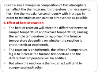  Even a small changes in composition of this atmosphere
can affect the thermogram. It is therefore it is necessary to
flush the thermobalance continuously with inert gas in
order to maintain as constant an atmosphere as possible.
4. Effect of heat of reaction:
 The heat of reaction will affect the difference between
sample temperature and furnace temperature, causing
the sample temperature to lag or lead the furnace
temperature depending on whether the reaction is
endothermic or exothermic.
 The reaction is endothermic, the effect of temperature
lag is to increase the furnace temperature and the
differential temperature will be additive.
 But when the reaction is thermic effect will tend to
compensate each other.
 