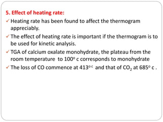5. Effect of heating rate:
 Heating rate has been found to affect the thermogram
appreciably.
 The effect of heating rate is important if the thermogram is to
be used for kinetic analysis.
 TGA of calcium oxalate monohydrate, the plateau from the
room temperature to 100o c corresponds to monohydrate
 The loss of CO commence at 413o c and that of CO2 at 685o c .
 
