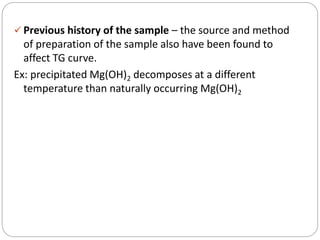  Previous history of the sample – the source and method
of preparation of the sample also have been found to
affect TG curve.
Ex: precipitated Mg(OH)2 decomposes at a different
temperature than naturally occurring Mg(OH)2
 