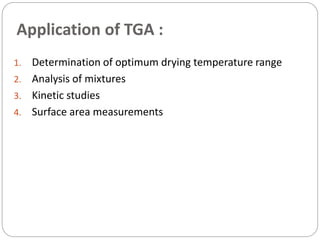 Application of TGA :
1. Determination of optimum drying temperature range
2. Analysis of mixtures
3. Kinetic studies
4. Surface area measurements
 