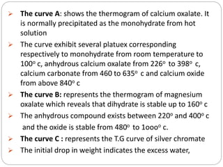  The curve A: shows the thermogram of calcium oxalate. It
is normally precipitated as the monohydrate from hot
solution
 The curve exhibit several platuex corresponding
respectively to monohydrate from room temperature to
100o c, anhydrous calcium oxalate from 226o to 398o c,
calcium carbonate from 460 to 635o c and calcium oxide
from above 840o c
 The curve B: represents the thermogram of magnesium
oxalate which reveals that dihydrate is stable up to 160o c
 The anhydrous compound exists between 220o and 400o c
and the oxide is stable from 480o to 1oooo c.
 The curve C : represents the T.G curve of silver chromate
 The initial drop in weight indicates the excess water,
 
