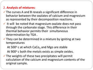 2. Analysis of mixtures:
 The curves A and B reveals a significant difference in
behavior between the oxalates of calcium and magnesium
as represented by their decomposition reactions.
 It will be noted that magnesium oxalate does not pass
through the carbonate stage. This difference in their
thermal behavior permits their simultaneous
determination by TGA .
 They can be determined in a mixture by igniting at two
temperatures
At 500o c at which CaCo3 and Mgo are stable
At 900o c both the metals exists as simple oxides.
 The weights of these two precipitates will permit
calculation of the calcium and magnesium contents of the
original sample.
 