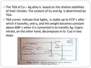  The TGA of Cu – Ag alloy is based on the relative stabilities
of their nitrates. The content of Cu and Ag is determined by
TGA .
 TGA curves indicate that AgNo3 is stable up to 473o c after
which it losesNo2 and o2 and the weight becomes constant
above 608o c when it is converted in to metallic Ag. Cupric
nitrate, on the other hand, decomposes in to Cuo in two
steps:
 