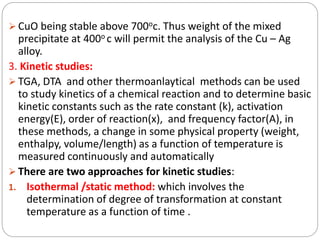  CuO being stable above 700oc. Thus weight of the mixed
precipitate at 400o c will permit the analysis of the Cu – Ag
alloy.
3. Kinetic studies:
 TGA, DTA and other thermoanlaytical methods can be used
to study kinetics of a chemical reaction and to determine basic
kinetic constants such as the rate constant (k), activation
energy(E), order of reaction(x), and frequency factor(A), in
these methods, a change in some physical property (weight,
enthalpy, volume/length) as a function of temperature is
measured continuously and automatically
 There are two approaches for kinetic studies:
1. Isothermal /static method: which involves the
determination of degree of transformation at constant
temperature as a function of time .
 