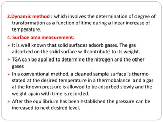 2.Dynamic method : which involves the determination of degree of
transformation as a function of time during a linear increase of
temperature.
4. Surface area measurement:
 It is well known that solid surfaces adsorb gases. The gas
adsorbed on the solid surface will contribute to its weight.
 TGA can be applied to determine the nitrogen and the other
gases
 In a conventional method, a cleaned sample surface is thermo
stated at the desired temperature in a thermobalance and a gas
at the known pressure is allowed to be adsorbed slowly and the
weight again with time is recorded.
 After the equilibrium has been established the pressure can be
increased to next desired level.
 