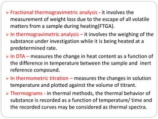  Fractional thermogravimetric analysis - it involves the
measurement of weight loss due to the escape of all volatile
matters from a sample during heating(FTGA).
 In thermogravimetric analysis – it involves the weighing of the
substance under investigation while it is being heated at a
predetermined rate.
 In DTA – measures the change in heat content as a function of
the difference in temperature between the sample and inert
reference compound.
 In thermometric titration – measures the changes in solution
temperature and plotted against the volume of titrant.
 Thermograms - in thermal methods, the thermal behavior of
substance is recorded as a function of temperature/ time and
the recorded curves may be considered as thermal spectra.
 