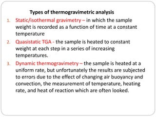Types of thermogravimetric analysis
1. Static/isothermal gravimetry – in which the sample
weight is recorded as a function of time at a constant
temperature
2. Quasistatic TGA - the sample is heated to constant
weight at each step in a series of increasing
temperatures.
3. Dynamic thermogravimetry – the sample is heated at a
uniform rate, but unfortunately the results are subjected
to errors due to the effect of changing air buoyancy and
convection, the measurement of temperature, heating
rate, and heat of reaction which are often looked.
 