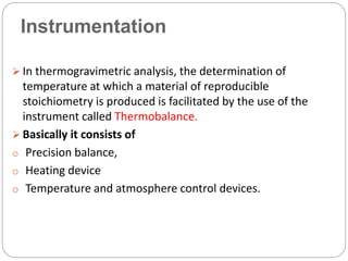 Instrumentation
 In thermogravimetric analysis, the determination of
temperature at which a material of reproducible
stoichiometry is produced is facilitated by the use of the
instrument called Thermobalance.
 Basically it consists of
o Precision balance,
o Heating device
o Temperature and atmosphere control devices.
 