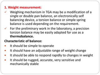 1. Weight measurement:
 Weighing mechanism in TGA may be a modification of a
single or double pan balance, an electronically self
balancing device, a torsion balance or simple spring
balance is used depending on the requirement.
 For the preliminary work in the laboratory, a precision
torsion balance may be easily adapted for use as a
thermobalance.
Characteristic of balance:
 It should be simple to operate
 It should have an adjustable range of weight change
 It should be able to respond rapidly to changes in weight
 It should be rugged, accurate, very sensitive and
mechanically stable
 