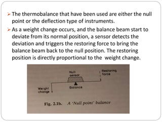  The thermobalance that have been used are either the null
point or the deflection type of instruments.
 As a weight change occurs, and the balance beam start to
deviate from its normal position, a sensor detects the
deviation and triggers the restoring force to bring the
balance beam back to the null position. The restoring
position is directly proportional to the weight change.
 