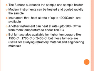  The furnace surrounds the sample and sample holder
 Modern instruments can be heated and cooled rapidly
the sample
 Instrument that heat at rate of up to 1000C/min are
available
 Another instrument can heat at rate upto 200◦ C/min
from room temperature to about 1200◦C
 But furnace also available for higher temperaure like
1500◦C ,1700◦C or 2400◦C but these furnace are
usefull for studying refractory material and engineering
materials
 