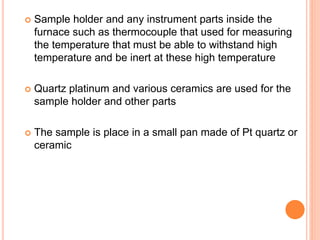  Sample holder and any instrument parts inside the
furnace such as thermocouple that used for measuring
the temperature that must be able to withstand high
temperature and be inert at these high temperature
 Quartz platinum and various ceramics are used for the
sample holder and other parts
 The sample is place in a small pan made of Pt quartz or
ceramic
 