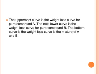  The uppermost curve is the weight loss curve for
pure compound A. The next lower curve is the
weight loss curve for pure compound B. The bottom
curve is the weight loss curve is the mixture of A
and B.
 