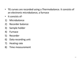 • TG curves are recorded using a Thermobalance. It consists of
an electronic microbalance, a furnace
• It consists of-
1) Microbalance
2) Recorder balance
3) Sample holder
4) Furnace
5) Recorder
6) Data recording unit
7) Heating rate
8) Time measurement
10
 