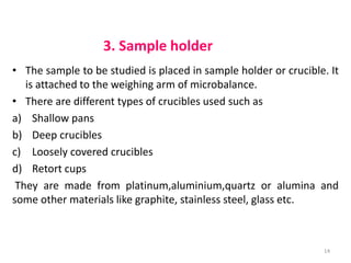 3. Sample holder
• The sample to be studied is placed in sample holder or crucible. It
is attached to the weighing arm of microbalance.
• There are different types of crucibles used such as
a) Shallow pans
b) Deep crucibles
c) Loosely covered crucibles
d) Retort cups
They are made from platinum,aluminium,quartz or alumina and
some other materials like graphite, stainless steel, glass etc.
14
 