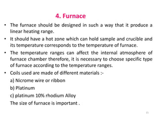 4. Furnace
• The furnace should be designed in such a way that it produce a
linear heating range.
• It should have a hot zone which can hold sample and crucible and
its temperature corresponds to the temperature of furnace.
• The temperature ranges can affect the internal atmosphere of
furnace chamber therefore, it is necessary to choose specific type
of furnace according to the temperature ranges.
• Coils used are made of different materials :-
a) Nicrome wire or ribbon
b) Platinum
c) platinum 10% rhodium Alloy
The size of furnace is important .
15
 
