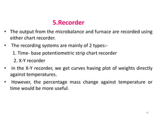 5.Recorder
• The output from the microbalance and furnace are recorded using
either chart recorder.
• The recording systems are mainly of 2 types:-
1. Time- base potentiometric strip chart recorder
2. X-Y recorder
• in the X-Y recorder, we get curves having plot of weights directly
against temperatures.
• However, the percentage mass change against temperature or
time would be more useful.
16
 