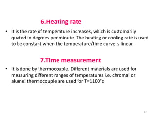 6.Heating rate
• It is the rate of temperature increases, which is customarily
quated in degrees per minute. The heating or cooling rate is used
to be constant when the temperature/time curve is linear.
7.Time measurement
• It is done by thermocouple. Different materials are used for
measuring different ranges of temperatures i.e. chromal or
alumel thermocouple are used for T=1100°c
17
 