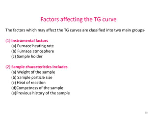 Factors affecting the TG curve
The factors which may affect the TG curves are classified into two main groups-
(1) Instrumental factors
(a) Furnace heating rate
(b) Furnace atmosphere
(c) Sample holder
(2) Sample characteristics includes
(a) Weight of the sample
(b) Sample particle size
(c) Heat of reaction
(d)Compctness of the sample
(e)Previous history of the sample
18
 