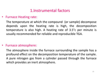 1.Instrumental factors
• Furnace Heating rate:
The temperature at which the compound (or sample) decompose
depends upon the heating rate is high, the decomposition
temperature is also high. A heating rate of 3.5°c per minute is
usually recommended for reliable and reproducible TGA.
• Furnace atmosphere:
The atmosphere inside the furnace surrounding the sample has a
profound effect on the decomposition temperature of the sample.
A pure nitrogen gas from a cylinder passed through the furnace
which provides an inert atmosphere.
19
 