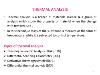 THERMAL ANALYSIS
• Thermal analysis is a branch of materials science & a group of
analysis which study the property of material when the change
with temperature .
• In this technique mass of the substance is measure as the form of
temperature while it a subjected to control temperature.
Types of thermal analysis
 Thermogravimetric Analysis (TGA or TG)
 Differential Scanning Calorimetry (DSC)
 Derivative Thermogravimetry(DTG)
 Differential thermal analysis (DTA)
2
 