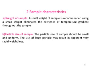 2.Sample characteristics
a)Weight of sample: A small weight of sample is recommended using
a small weight eliminates the existence of temperature gradient
throughout the sample
b)Particle size of sample: The particle size of sample should be small
and uniform. The use of large particle may result in apparent very
rapid weight loss.
20
 