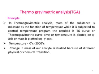 Thermo gravimetric analysis(TGA)
Principle:
 In Thermogravimetric analysis, mass of the substance is
measure as the function of temperature while it is subjected to
control temperature program the resulted is TG curve or
Thermogravimetric curve time or temperature is plotted on x-
axis or mass is plotted on y-axis.
 Temperature - 0°c -2000°c
 Change in mass of our analyte is studied because of different
physical or chemical transition.
5
 