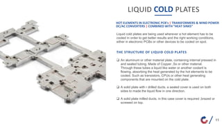 LIQUID COLD PLATES
Liquid cold plates are being used wherever a hot element has to be
cooled in order to get better results and the right working conditions,
either in electronic PCBs or other devices to be cooled on spot.
HOT ELEMENTS IN ELECTRONIC PCB’s | TRANSFORMERS & WIND POWER
DC/AC CONVERTERS | COMBINED WITH “HEAT SINKS”
THE STRUCTURE OF LIQUID COLD PLATES
 An aluminum or other material plate, containing internal pressed in
and sealed tubing. Made of Copper ,Ss or other material.
Through these tubes a liquid like water or another coolant is
flowing, absorbing the heat generated by the hot elements to be
cooled. Such as transistors, CPUs or other heat generating
components that are mounted on the cold plate.
 A solid plate with r drilled ducts. a sealed cover is used on both
sides to made the liquid flow in one direction.
 A solid plate milled ducts. in this case cover is required ,brazed or
screwed on top.
11
 
