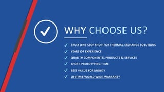 WHY CHOOSE US?
TRULY ONE-STOP SHOP FOR THERMAL EXCHANGE SOLUTIONS
QUALITY COMPONENTS, PRODUCTS & SERVICES
SHORT PROTOTYPING TIME
BEST VALUE FOR MONEY
LIFETIME WORLD WIDE WARRANTY
YEARS OF EXPERIENCE
 