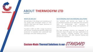 WHAT DO WE DO?
We specialize in the design and manufacture of
top quality heat exchangers based on 316L
stainless steel tubes and copper, aluminum or
stainless steel fins.
Founded in 2007, we offer a range of products
and services, including the planning, design and
production of standard and customized heat
exchangers and other related products.
OUTSTANDING HEAT EXCHANGING SOLUTIONS
Our products and services are based on the
accumulated expertise of our dedicated and innovative
team of professionals who specialize in
thermodynamics, planning, design and production of
heat exchangers.
Our heat exchanger solutions are integrated in an
extensive range of regular and laser applications for
many industries, including aesthetic and medical
devices, electronics, fuel cells, industrial heating and
corrosive air treatment.
ABOUT THERMOGYM LTD
Custom-Made Thermal Solutions is our STANDARD
 