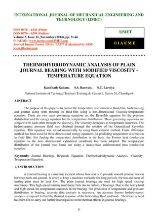 International Journal of Mechanical Engineering and Technology (IJMET), ISSN 0976 – 6340(Print),
ISSN 0976 – 6359(Online), Volume 5, Issue 11, November (2014), pp. 31-46 © IAEME
31
THERMOHYDRODYNAMIC ANALYSIS OF PLAIN
JOURNAL BEARING WITH MODIFIED VISCOSITY -
TEMPERATURE EQUATION
Kanifnath Kadam, S.S. Banwait, S.C. Laroiya
National Institute of Technical Teachers Training & Research, Sector 26, Chandigarh
ABSTRACT
The purpose of this paper is to predict the temperature distribution in fluid-film, bush housing
and journal along with pressure in fluid-film using a non-dimensional viscosity-temperature
equation. There are two main governing equations as, the Reynolds equation for the pressure
distribution and the energy equation for the temperature distribution. These governing equations are
coupled with each other through the viscosity. The viscosity decreases as temperature increases. The
hydrodynamic pressure field was obtained through the solution of the Generalized Reynolds
equation. This equation was solved numerically by using finite element method. Finite difference
method has been used for three dimensional energy equations for predicting temperature distribution
in fluid film. For finding the temperature distribution in the bush, the Fourier heat conduction
equation in the non- dimensional cylindrical coordinate has been adopted. The temperature
distribution of the journal was found out using a steady-state unidirectional heat conduction
equation.
Keywords: Journal Bearings. Reynolds Equation, Thermohydrodynamic Analysis, Viscosity-
Temperature Equation.
1. INTRODUCTION
A Journal bearing is a machine element whose function is to provide smooth relative motion
between bush and journal. In order to keep a machine workable for long periods, friction and wear of
mating parts must be kept low. The plain journal bearings are used for high speed rotating
machinery. This high speed rotating machinery fails due to failure of bearings. Due to the heavy load
and high speed, the temperature increases in the bearing. For prediction of temperature and pressure
distribution in bearing, accurate data analysis is necessary. An accurate thermo hydrodynamic
analysis is required to find the thermal response of the lubricating fluid and bush. Therefore, a need
has been felt to carry out further investigation on the thermal effects in journal bearings.
INTERNATIONAL JOURNAL OF MECHANICAL ENGINEERING AND
TECHNOLOGY (IJMET)
ISSN 0976 – 6340 (Print)
ISSN 0976 – 6359 (Online)
Volume 5, Issue 11, November (2014), pp. 31-46
© IAEME: www.iaeme.com/IJMET.asp
Journal Impact Factor (2014): 7.5377 (Calculated by GISI)
www.jifactor.com
IJMET
© I A E M E
 