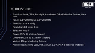 MODELS: 930T
• Functions: MAX / MIN, Backlight, Auto Power Off with Disable Feature, Data
Hold
• Range: 0.1 ~ 200,000 lux 0.0 ~ 20,000 fc
• Accuracy: ± 3% + 30 dgt
• Resolution: 0.1 lux or 0.1fc
• Selection: lux / fc
• Power: 157 x 54 x 34mm (approx)
• Dimension: 25 x 51 x 133 mm (approx)
• Weight: 170 gms Including Battery
• Accessories: Carrying Case, Inst.Manual, 1.5 V AAA X 2 Batteries (installed)
 
