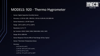 MODELS: 920 - Thermo Hygrometer
• Sensor: Digital Capacitive Humidity Sensor
• Accuracy: ± 2.5% for 10% - 90% RH, ± 5% for 0-10% RH, 90-100% RH
• Sensor Hysteresis: ± 1% RH Typical
• Range: -20°C to 60°C (-4°F to 140°F)
• Resolution: 0.1°C / °F
• Sp. Function: HOLD / MAX / MIN / MAX-MIN / AVG / APO
• Range: 0% to 100% RH
• Sensor Response Time for 90% of Total Range: 60 Sec Typical
• Sensor: Thermistor Temperature Senso
• Accuracy:
• ± 0.5°C for 0°C to 45°C,
• ± 1.0°C for -20°C to 0°C, 45°C to 60°C,
• ± 1.0°F for 32°F to 113°F,
• ± 2.0°F for -4°F to 32°F, 113°F to 140°F
 