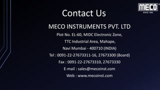 Contact Us
MECO INSTRUMENTS PVT. LTD
Plot No. EL-60, MIDC Electronic Zone,
TTC Industrial Area, Mahape,
Navi Mumbai - 400710 (INDIA)
Tel : 0091-22-27673311-16, 27673300 (Board)
Fax : 0091-22-27673310, 27673330
E-mail : sales@mecoinst.com
Web : www.mecoinst.com
 