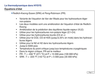 La thermodynamique dans HYSYS
Équations d’état
Page 1
Redlich-Kwong-Soave (SRK) et Peng-Robinson (PR)
• Variante de l’équation de Van der Waals pour les hydrocarbure léger
non-polaire
• Les deux modèles sont une amélioration de l’équation d’état de Redlich-
Kwong
• Amélioration de la prédiction des équilibres liquide-vapeur (VLE)
• Utilise pour les hydrocarbures non-polaire léger (C1-C4)
• Utilise pour les hydrocarbures lourds (C5 et +)
• Utilise pour le CO2, CO et H2S (jusqu’à 25% en mole) dans les hydrocar-
bures légers
• Utilise pour le N2 et H2 dans les hydrocarbures légers
• Jusqu’à 5000 psia
• Température du point critique jusqu’aux températures cryogéniques
• Dans la région critique, PR est le meilleur
• PR : T > -456 ºF (271 ºC) et P < 15 000 psia (100 000 kPa)
• SRK : T > -225 ºF (143 ºC) et P < 5 000 psia (35 000 kPa)
 