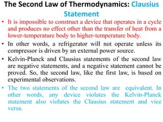 The Second Law of Thermodynamics: Clausius
Statement
• It is impossible to construct a device that operates in a cycle
and produces no effect other than the transfer of heat from a
lower‐temperature body to higher‐temperature body.
• In other words, a refrigerator will not operate unless its
compressor is driven by an external power source.
• Kelvin‐Planck and Clausius statements of the second law
are negative statements, and a negative statement cannot be
proved. So, the second law, like the first law, is based on
experimental observations.
• The two statements of the second law are equivalent. In
other words, any device violates the Kelvin‐Planck
statement also violates the Clausius statement and vice
versa.
 