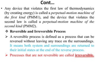 Cont…
• Any device that violates the first law of thermodynamics
(by creating energy) is called a perpetual‐motion machine of
the first kind (PMM1), and the device that violates the
second law is called a perpetual‐motion machine of the
second kind (PMM2).
 Reversible and Irreversible Process
 A reversible process is defined as a process that can be
reversed without leaving any trace on the surroundings.
It means both system and surroundings are returned to
their initial states at the end of the reverse process.
 Processes that are not reversible are called irreversible.
 