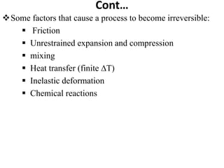 Cont…
Some factors that cause a process to become irreversible:
 Friction
 Unrestrained expansion and compression
 mixing
 Heat transfer (finite ∆T)
 Inelastic deformation
 Chemical reactions
 