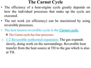 The Carnot Cycle
• The efficiency of a heat‐engine cycle greatly depends on
how the individual processes that make up the cycle are
executed.
• The net work (or efficiency) can be maximized by using
reversible processes.
• The best known reversible cycle is the Carnot cycle.
 The Carnot cycle has four processes:
o 1‐2 Reversible isothermal expansion: The gas expands
slowly, doing work on the surroundings. Reversible heat
transfer from the heat source at TH to the gas which is also
at TH.
 