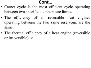 Cont…
• Carnot cycle is the most efficient cycle operating
between two specified temperature limits.
• The efficiency of all reversible heat engines
operating between the two same reservoirs are the
same.
• The thermal efficiency of a heat engine (reversible
or irreversible) is:
 