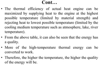 Cont…
• The thermal efficiency of actual heat engine can be
maximized by supplying heat to the engine at the highest
possible temperature (limited by material strength) and
rejecting heat to lowest possible temperature (limited by the
cooling medium temperature such as atmosphere, lake, river
temperature).
• From the above table, it can also be seen that the energy has
a quality.
• More of the high‐temperature thermal energy can be
converted to work.
• Therefore, the higher the temperature, the higher the quality
of the energy will be.
 
