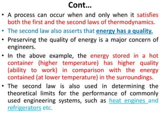 Cont…
• A process can occur when and only when it satisfies
both the first and the second laws of thermodynamics.
• The second law also asserts that energy has a quality.
• Preserving the quality of energy is a major concern of
engineers.
• In the above example, the energy stored in a hot
container (higher temperature) has higher quality
(ability to work) in comparison with the energy
contained (at lower temperature) in the surroundings.
• The second law is also used in determining the
theoretical limits for the performance of commonly
used engineering systems, such as heat engines and
refrigerators etc.
 