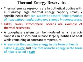 Thermal Energy Reservoirs
• Thermal energy reservoirs are hypothetical bodies with
a relatively large thermal energy capacity (mass x
specific heat) that can supply or absorb finite amounts
of heat without undergoing any change in temperature.
• Lakes, rivers, atmosphere, oceans are example of
thermal reservoirs.
• A two‐phase system can be modeled as a reservoir
since it can absorb and release large quantities of heat
while remaining at constant temperature.
• A reservoir that supplies energy in the form of heat is
called a source and one that absorbs energy in the form
of heat is called a sink.
 