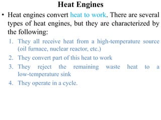 Heat Engines
• Heat engines convert heat to work. There are several
types of heat engines, but they are characterized by
the following:
1. They all receive heat from a high‐temperature source
(oil furnace, nuclear reactor, etc.)
2. They convert part of this heat to work
3. They reject the remaining waste heat to a
low‐temperature sink
4. They operate in a cycle.
 