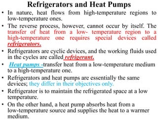 Refrigerators and Heat Pumps
• In nature, heat flows from high‐temperature regions to
low‐temperature ones.
• The reverse process, however, cannot occur by itself. The
transfer of heat from a low‐ temperature region to a
high‐temperature one requires special devices called
refrigerators.
• Refrigerators are cyclic devices, and the working fluids used
in the cycles are called refrigerant.
• Heat pumps -transfer heat from a low‐temperature medium
to a high‐temperature one.
• Refrigerators and heat pumps are essentially the same
devices; they differ in their objectives only.
• Refrigerator is to maintain the refrigerated space at a low
temperature.
• On the other hand, a heat pump absorbs heat from a
low‐temperature source and supplies the heat to a warmer
medium.
 