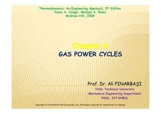 Chapter 9
GAS POWER CYCLES
Copyright © The McGraw-Hill Companies, Inc. Permission required for reproduction or display. 1
Thermodynamics: An Engineering Approach, 5th Edition
Yunus A. Cengel, Michael A. Boles
McGraw-Hill, 2008
Prof. Dr. Ali PINARBAŞI
Yildiz Technical University
Mechanical Engineering Department
Yildiz, ISTANBUL
 