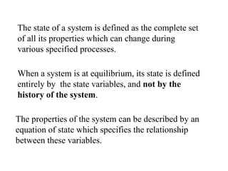 When a system is at equilibrium, its state is defined
entirely by the state variables, and not by the
history of the system.
The properties of the system can be described by an
equation of state which specifies the relationship
between these variables.
The state of a system is defined as the complete set
of all its properties which can change during
various specified processes.
 
