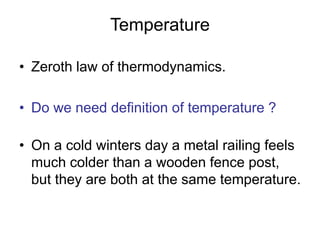 Temperature
• Zeroth law of thermodynamics.
• Do we need definition of temperature ?
• On a cold winters day a metal railing feels
much colder than a wooden fence post,
but they are both at the same temperature.
 
